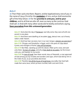 Acts 2
38 Then Peter said unto them, Repent, and be baptizedevery one of you in
the name of Jesus Christfor the remission of sins, and ye shall receive the
gift of the Holy Ghost. 39 For the promise is unto you, and to your
children, and to all that are afar off, even as many as the Lord our God
shall call. 40 And with many other words did he testify and exhort, saying,
Save yourselves from this untoward generation.
Acts 2:1 And when the day of Pentecost was fully come, they were all with one
accord in one place.
Acts 2:5 And there were dwelling at Jerusalem Jews, devout men, out of every
nation under heaven.
Acts 2:8 And how hear we every man in our own tongue, wherein we were born?
Acts 2:10 Phrygia, and Pamphylia, in Egypt, and in the parts of Libya about
Cyrene, and strangers of Rome, Jews and proselytes,
Acts 2:14 But Peter, standing up with the eleven, lifted up his voice, and said
unto them, Ye men of Judaea, and all ye that dwell at Jerusalem, be this known
unto you, and hearken to my words:
Acts 2:22 Ye men of Israel, hear these words; Jesus of Nazareth, a man approved
of God among you by miracles and wonders and signs, which God did by him in
the midst of you, as ye yourselves also know:
Acts 2:36 Therefore let all the house of Israel know assuredly, that God hath
made that same Jesus, whom ye have crucified, both Lord and Christ.
 
