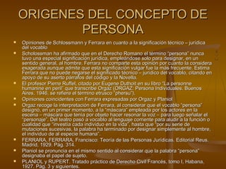 ORIGENES DEL CONCEPTO DEORIGENES DEL CONCEPTO DE
PERSONAPERSONA
 Opiniones de Schlossmann y Ferrara en cuanto a la significación técnico – jurídicaOpiniones de Schlossmann y Ferrara en cuanto a la significación técnico – jurídica
del vocablodel vocablo
 Scholossman ha afirmado que en el Derecho Romano el término “persona” nuncaScholossman ha afirmado que en el Derecho Romano el término “persona” nunca
tuvo una especial significación jurídica, empleándose solo para designar, en untuvo una especial significación jurídica, empleándose solo para designar, en un
sentido general, al hombre. Ferrara no comparte esta opinión por cuanto la considerasentido general, al hombre. Ferrara no comparte esta opinión por cuanto la considera
exagerada aunque admite que esta significación vulgar fue la más frecuente. Estimaexagerada aunque admite que esta significación vulgar fue la más frecuente. Estima
Ferrara que no puede negarse el significado técnico – jurídico del vocablo, citando enFerrara que no puede negarse el significado técnico – jurídico del vocablo, citando en
apoyo de su aserto párrafos del código y la Novella.apoyo de su aserto párrafos del código y la Novella.
 El profesor Pierre Ruffel, citado por Eugene Duthoit en su libro “La personneEl profesor Pierre Ruffel, citado por Eugene Duthoit en su libro “La personne
humanine en peril” que transcribe Orgaz (ORGAZ: Persona Individuales. Buenoshumanine en peril” que transcribe Orgaz (ORGAZ: Persona Individuales. Buenos
Aires, 1946, se refiere el término etrusco “phersu”).Aires, 1946, se refiere el término etrusco “phersu”).
 Opiniones coincidentes con Ferrara expresadas por Orgaz y PlaniolOpiniones coincidentes con Ferrara expresadas por Orgaz y Planiol
 Orgaz recoge la interpretación de Ferrara, al considerar que el vocablo “persona”Orgaz recoge la interpretación de Ferrara, al considerar que el vocablo “persona”
designó, en un primer momento, a la “máscara” empleada por los actores en ladesignó, en un primer momento, a la “máscara” empleada por los actores en la
escena – máscara que tenía por objeto hacer resonar la voz – para luego señalar elescena – máscara que tenía por objeto hacer resonar la voz – para luego señalar el
“personaje”. Del teatro pasó a vocablo al lenguaje corriente para aludir a la función o“personaje”. Del teatro pasó a vocablo al lenguaje corriente para aludir a la función o
cualidad que “investía cada individuo en la vida”, hasta que “por su serie decualidad que “investía cada individuo en la vida”, hasta que “por su serie de
mutaciones sucesivas, la palabra ha terminado por designar simplemente al hombre,mutaciones sucesivas, la palabra ha terminado por designar simplemente al hombre,
el individuo de al especie humana”.el individuo de al especie humana”.
 FERRARA, FERRARA, Francisco: Teoría de las Personas Jurídicas. Editorial Reus.FERRARA, FERRARA, Francisco: Teoría de las Personas Jurídicas. Editorial Reus.
Madrid, 1929. Pág. 314.Madrid, 1929. Pág. 314.
 Planiol se pronuncia en el mismo sentido al considerar que la palabra “persona”Planiol se pronuncia en el mismo sentido al considerar que la palabra “persona”
designaba el papel de sujeto.designaba el papel de sujeto.
 PLANIOL y RUPERT. Tratado práctico de Derecho Civil Francés, tomo I, Habana,PLANIOL y RUPERT. Tratado práctico de Derecho Civil Francés, tomo I, Habana,
1927. Pág. 3 y siguientes.1927. Pág. 3 y siguientes.
 