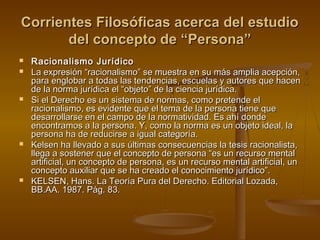 Corrientes Filosóficas acerca del estudioCorrientes Filosóficas acerca del estudio
del concepto de “Persona”del concepto de “Persona”
 Racionalismo JurídicoRacionalismo Jurídico
 La expresión “racionalismo” se muestra en su más amplia acepción,La expresión “racionalismo” se muestra en su más amplia acepción,
para englobar a todas las tendencias, escuelas y autores que hacenpara englobar a todas las tendencias, escuelas y autores que hacen
de la norma jurídica el “objeto” de la ciencia jurídica.de la norma jurídica el “objeto” de la ciencia jurídica.
 Si el Derecho es un sistema de normas, como pretende elSi el Derecho es un sistema de normas, como pretende el
racionalismo, es evidente que el tema de la persona tiene queracionalismo, es evidente que el tema de la persona tiene que
desarrollarse en el campo de la normatividad. Es ahí dondedesarrollarse en el campo de la normatividad. Es ahí donde
encontramos a la persona. Y, como la norma es un objeto ideal, laencontramos a la persona. Y, como la norma es un objeto ideal, la
persona ha de reducirse a igual categoría.persona ha de reducirse a igual categoría.
 Kelsen ha llevado a sus últimas consecuencias la tesis racionalista,Kelsen ha llevado a sus últimas consecuencias la tesis racionalista,
llega a sostener que el concepto de persona “es un recurso mentalllega a sostener que el concepto de persona “es un recurso mental
artificial, un concepto de persona, es un recurso mental artificial, unartificial, un concepto de persona, es un recurso mental artificial, un
concepto auxiliar que se ha creado el conocimiento jurídico”.concepto auxiliar que se ha creado el conocimiento jurídico”.
 KELSEN, Hans. La Teoría Pura del Derecho. Editorial Lozada,KELSEN, Hans. La Teoría Pura del Derecho. Editorial Lozada,
BB.AA. 1987. Pág. 83.BB.AA. 1987. Pág. 83.
 