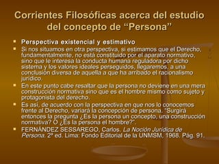 Corrientes Filosóficas acerca del estudioCorrientes Filosóficas acerca del estudio
del concepto de “Persona”del concepto de “Persona”
 Perspectiva existencial y estimativoPerspectiva existencial y estimativo
 Si nos situamos en otra perspectiva, si estimamos que el Derecho,Si nos situamos en otra perspectiva, si estimamos que el Derecho,
fundamentalmente, no está constituido por el aparato normativo,fundamentalmente, no está constituido por el aparato normativo,
sino que le interesa la conducta humana reguladora por dichosino que le interesa la conducta humana reguladora por dicho
sistema y los valores ideales perseguidos, llegaremos, a unasistema y los valores ideales perseguidos, llegaremos, a una
conclusión diversa de aquella a que ha arribado el racionalismoconclusión diversa de aquella a que ha arribado el racionalismo
jurídico.jurídico.
 En este punto cabe resaltar que la persona no deviene en una meraEn este punto cabe resaltar que la persona no deviene en una mera
construcción normativa sino que es el hombre mismo como sujeto yconstrucción normativa sino que es el hombre mismo como sujeto y
protagonista del derecho.protagonista del derecho.
 Es así, de acuerdo con la perspectiva en que nos lo conocemosEs así, de acuerdo con la perspectiva en que nos lo conocemos
frente al Derecho, variará la concepción de persona. “Surgiráfrente al Derecho, variará la concepción de persona. “Surgirá
entonces la pregunta ¿Es la persona un concepto, una construcciónentonces la pregunta ¿Es la persona un concepto, una construcción
normativa? O ¿Es la persona el hombre?”.normativa? O ¿Es la persona el hombre?”.
 FERNÁNDEZ SESSAREGO, Carlos.FERNÁNDEZ SESSAREGO, Carlos. La Noción Jurídica deLa Noción Jurídica de
PersonaPersona. 2ª ed. Lima: Fondo Editorial de la UNMSM, 1968. Pág. 91.. 2ª ed. Lima: Fondo Editorial de la UNMSM, 1968. Pág. 91.
 