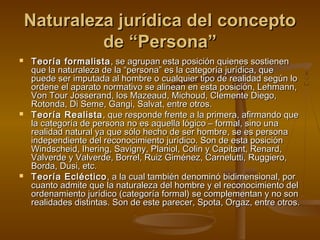 Naturaleza jurídica del conceptoNaturaleza jurídica del concepto
de “Persona”de “Persona”
 Teoría formalistaTeoría formalista , se agrupan esta posición quienes sostienen, se agrupan esta posición quienes sostienen
que la naturaleza de la “persona” es la categoría jurídica, queque la naturaleza de la “persona” es la categoría jurídica, que
puede ser imputada al hombre o cualquier tipo de realidad según lopuede ser imputada al hombre o cualquier tipo de realidad según lo
ordene el aparato normativo se alinean en esta posición, Lehmann,ordene el aparato normativo se alinean en esta posición, Lehmann,
Von Tour Josserand, los Mazeaud, Michoud, Clemente Diego,Von Tour Josserand, los Mazeaud, Michoud, Clemente Diego,
Rotonda, Di Seme, Gangi, Salvat, entre otros.Rotonda, Di Seme, Gangi, Salvat, entre otros.
 Teoría RealistaTeoría Realista , que responde frente a la primera, afirmando que, que responde frente a la primera, afirmando que
la categoría de persona no es aquella lógico – formal, sino unala categoría de persona no es aquella lógico – formal, sino una
realidad natural ya que sólo hecho de ser hombre, se es personarealidad natural ya que sólo hecho de ser hombre, se es persona
independiente del reconocimiento jurídico. Son de esta posiciónindependiente del reconocimiento jurídico. Son de esta posición
Windscheid, Ihering, Savigny, Planiol, Colin y Capitant, Renard,Windscheid, Ihering, Savigny, Planiol, Colin y Capitant, Renard,
Valverde y Valverde, Borrel, Ruiz Giménez, Carnelutti, Ruggiero,Valverde y Valverde, Borrel, Ruiz Giménez, Carnelutti, Ruggiero,
Borda, Dusi, etc.Borda, Dusi, etc.
 Teoría EclécticoTeoría Ecléctico , a la cual también denominó bidimensional, por, a la cual también denominó bidimensional, por
cuanto admite que la naturaleza del hombre y el reconocimiento delcuanto admite que la naturaleza del hombre y el reconocimiento del
ordenamiento jurídico (categoría formal) se complementan y no sonordenamiento jurídico (categoría formal) se complementan y no son
realidades distintas. Son de este parecer, Spota, Orgaz, entre otros.realidades distintas. Son de este parecer, Spota, Orgaz, entre otros.
 