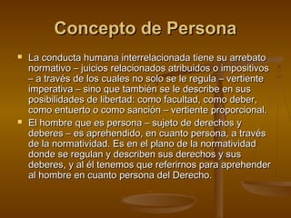 Concepto de PersonaConcepto de Persona
 La conducta humana interrelacionada tiene su arrebatoLa conducta humana interrelacionada tiene su arrebato
normativo – juicios relacionados atribuidos o impositivosnormativo – juicios relacionados atribuidos o impositivos
– a través de los cuales no solo se le regula – vertiente– a través de los cuales no solo se le regula – vertiente
imperativa – sino que también se le describe en susimperativa – sino que también se le describe en sus
posibilidades de libertad: como facultad, como deber,posibilidades de libertad: como facultad, como deber,
como entuerto o como sanción – vertiente proporcional.como entuerto o como sanción – vertiente proporcional.
 El hombre que es persona – sujeto de derechos yEl hombre que es persona – sujeto de derechos y
deberes – es aprehendido, en cuanto persona, a travésdeberes – es aprehendido, en cuanto persona, a través
de la normatividad. Es en el plano de la normatividadde la normatividad. Es en el plano de la normatividad
donde se regulan y describen sus derechos y susdonde se regulan y describen sus derechos y sus
deberes, y al él tenemos que referirnos para aprehenderdeberes, y al él tenemos que referirnos para aprehender
al hombre en cuanto persona del Derecho.al hombre en cuanto persona del Derecho.
 