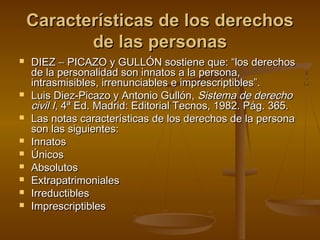 Características de los derechosCaracterísticas de los derechos
de las personasde las personas
 DIEZDIEZ −− PICAZO y GULLÓN sostiene que: “los derechosPICAZO y GULLÓN sostiene que: “los derechos
de la personalidad son innatos a la persona,de la personalidad son innatos a la persona,
intrasmisibles, irrenunciables e imprescriptibles”.intrasmisibles, irrenunciables e imprescriptibles”.
 LuisLuis Diez-Picazo y Antonio Gullón,Diez-Picazo y Antonio Gullón, Sistema de derechoSistema de derecho
civil Icivil I, 4ª Ed. Madrid: Editorial Tecnos, 1982. Pág. 365., 4ª Ed. Madrid: Editorial Tecnos, 1982. Pág. 365.
 Las notas características de los derechos de la personaLas notas características de los derechos de la persona
son las siguientes:son las siguientes:
 InnatosInnatos
 ÚnicosÚnicos
 AbsolutosAbsolutos
 ExtrapatrimonialesExtrapatrimoniales
 IrreductiblesIrreductibles
 ImprescriptiblesImprescriptibles
 