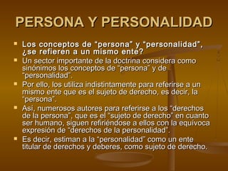 PERSONA Y PERSONALIDADPERSONA Y PERSONALIDAD
 Los conceptos de “persona” y “personalidad”,Los conceptos de “persona” y “personalidad”,
¿se refieren a un mismo ente?¿se refieren a un mismo ente?
 Un sector importante de la doctrina considera comoUn sector importante de la doctrina considera como
sinónimos los conceptos de “persona” y desinónimos los conceptos de “persona” y de
“personalidad”.“personalidad”.
 Por ello, los utiliza indistintamente para referirse a unPor ello, los utiliza indistintamente para referirse a un
mismo ente que es el sujeto de derecho, es decir, lamismo ente que es el sujeto de derecho, es decir, la
“persona”.“persona”.
 Así, numerosos autores para referirse a los “derechosAsí, numerosos autores para referirse a los “derechos
de la persona”, que es el “sujeto de derecho” en cuantode la persona”, que es el “sujeto de derecho” en cuanto
ser humano, siguen refiriéndose a ellos con la equívocaser humano, siguen refiriéndose a ellos con la equívoca
expresión de “derechos de la personalidad”.expresión de “derechos de la personalidad”.
 Es decir, estiman a la “personalidad” como un enteEs decir, estiman a la “personalidad” como un ente
titular de derechos y deberes, como sujeto de derecho.titular de derechos y deberes, como sujeto de derecho.
 