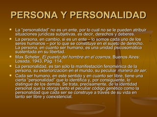 PERSONA Y PERSONALIDADPERSONA Y PERSONALIDAD
 La “personalidad” no es un ente, por lo cual no se le pueden atribuirLa “personalidad” no es un ente, por lo cual no se le pueden atribuir
situaciones jurídicas subjetivas, es decir, derechos y deberes.situaciones jurídicas subjetivas, es decir, derechos y deberes.
 La persona, en cambio, si es un ente – lo somos cada uno de losLa persona, en cambio, si es un ente – lo somos cada uno de los
seres humanos – por lo que se constituye en el sujeto de derecho.seres humanos – por lo que se constituye en el sujeto de derecho.
La persona, en cuanto ser humano, es una unidad psicosomáticaLa persona, en cuanto ser humano, es una unidad psicosomática
sustentada en su libertad.sustentada en su libertad.
 Max Scheler,Max Scheler, El puesto del hombre en el cosmosEl puesto del hombre en el cosmos, Buenos Aires:, Buenos Aires:
Losada, 1943, Pág. 114.Losada, 1943, Pág. 114.
 La personalidad, es tan sólo la manifestación fenoménica de laLa personalidad, es tan sólo la manifestación fenoménica de la
persona, su exteriorización en el mundo, su peculiarpersona, su exteriorización en el mundo, su peculiar manera de sermanera de ser..
 Cada ser humano, en este sentido y en cuanto ser libre, tiene unaCada ser humano, en este sentido y en cuanto ser libre, tiene una
cierta “personalidad” que lo identifica y, por consiguiente, locierta “personalidad” que lo identifica y, por consiguiente, lo
distingue de los demás. Se trata, precisamente, de la identidaddistingue de los demás. Se trata, precisamente, de la identidad
personal que la otorga tanto el peculiar código genético como lapersonal que la otorga tanto el peculiar código genético como la
personalidad que cada ser se construye a través de su vida enpersonalidad que cada ser se construye a través de su vida en
tanto ser libre y coexistencial.tanto ser libre y coexistencial.
 