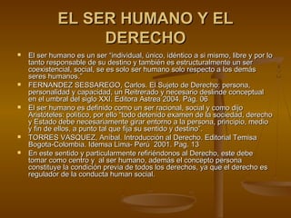 EL SER HUMANO Y ELEL SER HUMANO Y EL
DERECHODERECHO
 El ser humano es un ser “individual, único, idéntico a si mismo, libre y por loEl ser humano es un ser “individual, único, idéntico a si mismo, libre y por lo
tanto responsable de su destino y también es estructuralmente un sertanto responsable de su destino y también es estructuralmente un ser
coexistencial, social, se es solo ser humano solo respecto a los demáscoexistencial, social, se es solo ser humano solo respecto a los demás
seres humanos.”seres humanos.”
 FERNANDEZ SESSAREGO, Carlos. El Sujeto de Derecho: persona,FERNANDEZ SESSAREGO, Carlos. El Sujeto de Derecho: persona,
personalidad y capacidad, un Reitrerado y necesario deslinde conceptualpersonalidad y capacidad, un Reitrerado y necesario deslinde conceptual
en el umbral del siglo XXI. Editora Astrea 2004. Pág. 06en el umbral del siglo XXI. Editora Astrea 2004. Pág. 06
 El ser humano es definido como un ser racional, social y como dijoEl ser humano es definido como un ser racional, social y como dijo
Aristóteles: político, por ello “todo detenido examen de la sociedad, derechoAristóteles: político, por ello “todo detenido examen de la sociedad, derecho
y Estado debe necesariamente girar entorno a la persona, principio, medioy Estado debe necesariamente girar entorno a la persona, principio, medio
y fin de ellos, a punto tal que fija su sentido y destino”.y fin de ellos, a punto tal que fija su sentido y destino”.
 TORRES VASQUEZ, Aníbal. Introducción al Derecho. Editorial TemisaTORRES VASQUEZ, Aníbal. Introducción al Derecho. Editorial Temisa
Bogota-Colombia. Idemsa Lima- Perú 2001Bogota-Colombia. Idemsa Lima- Perú 2001. Pag. 13. Pag. 13
 En este sentido y particularmente refiriéndonos al Derecho, este debeEn este sentido y particularmente refiriéndonos al Derecho, este debe
tomar como centro y al ser humano, además el concepto personatomar como centro y al ser humano, además el concepto persona
constituye la condición previa de todos los derechos, ya que el derecho esconstituye la condición previa de todos los derechos, ya que el derecho es
regulador de la conducta human social.regulador de la conducta human social.
 