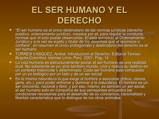 EL SER HUMANO Y ELEL SER HUMANO Y EL
DERECHODERECHO
 ““El ser humano es el único destinatario de las normas jurídicas (derechoEl ser humano es el único destinatario de las normas jurídicas (derecho
positivo, ordenamiento jurídico), creados por el, para regular la conducta,positivo, ordenamiento jurídico), creados por el, para regular la conducta,
normas que el solo puede observarlas. El esta sometido al Ordenamientonormas que el solo puede observarlas. El esta sometido al Ordenamiento
Jurídico y a la vez es sujeto y titular de los derechos que el reconoce oJurídico y a la vez es sujeto y titular de los derechos que el reconoce o
confiere”, en resumen el único protagonista y destinatario del derecho es elconfiere”, en resumen el único protagonista y destinatario del derecho es el
ser humano.ser humano.
 TORRES VASQUEZ, Aníbal. Introducción al Derecho. Editorial TemisaTORRES VASQUEZ, Aníbal. Introducción al Derecho. Editorial Temisa
Bogota-Colombia. Idemsa Lima- Perú 2001Bogota-Colombia. Idemsa Lima- Perú 2001. Pág. 14. Pág. 14
 La vida humana es estructuralmente social, el ser humano es una realidadLa vida humana es estructuralmente social, el ser humano es una realidad
dual. No solamente es yo, sino también mundo, vive y realiza su destino endual. No solamente es yo, sino también mundo, vive y realiza su destino en
un contexto historicote y determinado. Cada ser humano esta compuestoun contexto historicote y determinado. Cada ser humano esta compuesto
por un yo biológico por un lado y de un ser social.por un yo biológico por un lado y de un ser social.
 Es la misma naturaleza la que exige al hombre a asociarse (tribus, clanes,Es la misma naturaleza la que exige al hombre a asociarse (tribus, clanes,
gens, etc,), para poder enfrenar y dominar a la naturaleza. El hombre es ungens, etc,), para poder enfrenar y dominar a la naturaleza. El hombre es un
ser conciente, racional y libre, y por eso, mismo, es también un ser social,ser conciente, racional y libre, y por eso, mismo, es también un ser social,
el ser humano solo en compañía de sus semejantes encuentra lasel ser humano solo en compañía de sus semejantes encuentra las
condiciones necesarias para el desarrollo de su conciencia, racionalidad ycondiciones necesarias para el desarrollo de su conciencia, racionalidad y
libertad característica que lo distingue de los otros animales.libertad característica que lo distingue de los otros animales.
 