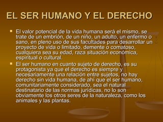 EL SER HUMANO Y EL DERECHOEL SER HUMANO Y EL DERECHO
 El valor potencial de la vida humana será el mismo, seEl valor potencial de la vida humana será el mismo, se
trate de un embrión, de un niño, un adulto, un enfermo otrate de un embrión, de un niño, un adulto, un enfermo o
sano, en pleno uso de sus facultades para desarrollar unsano, en pleno uso de sus facultades para desarrollar un
proyecto de vida o limitado, demente o comatoso,proyecto de vida o limitado, demente o comatoso,
cualquiera sea su edad, raza situación económica,cualquiera sea su edad, raza situación económica,
espiritual o cultural.espiritual o cultural.
 El ser humano en cuanto sujeto de derecho, es suEl ser humano en cuanto sujeto de derecho, es su
protagonista ya que el derecho es siempre yprotagonista ya que el derecho es siempre y
necesariamente una relación entre sujetos, no haynecesariamente una relación entre sujetos, no hay
derecho sin vida humana, de ahí que el ser humano,derecho sin vida humana, de ahí que el ser humano,
comunitariamente considerado, sea el naturalcomunitariamente considerado, sea el natural
destinatario de las normas jurídicas, no lo sondestinatario de las normas jurídicas, no lo son
obviamente los otros seres de la naturaleza, como losobviamente los otros seres de la naturaleza, como los
animales y las plantas.animales y las plantas.
 