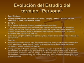 Evolución del Estudio delEvolución del Estudio del
término “Persona”término “Persona”
 Edad ModernaEdad Moderna
 Normas modernas de persona en Derecho: Savigny, Ihering, Planiol, Ferrara,Normas modernas de persona en Derecho: Savigny, Ihering, Planiol, Ferrara,
Stammler, Kelsen, Recansens SichesStammler, Kelsen, Recansens Siches
 Savigny:Savigny:
 En su sistema de Derecho Romano, expresa Savigny lo que sigue:En su sistema de Derecho Romano, expresa Savigny lo que sigue:
 ““Todo derecho es la sanción de la libertad moral inherente a cada hombre. Por esto la ideaTodo derecho es la sanción de la libertad moral inherente a cada hombre. Por esto la idea
primitiva de persona o sujeto de derecho se confunde con la idea de hombre y la identidadprimitiva de persona o sujeto de derecho se confunde con la idea de hombre y la identidad
primitiva de ambas ideas puede expresarse en estos términos: cada individuo, y el individuoprimitiva de ambas ideas puede expresarse en estos términos: cada individuo, y el individuo
solamente, tiene capacidad de derecho”.solamente, tiene capacidad de derecho”.
 Como se ve, Savigny identifica la persona o sujeto de derecho con el hombre visto en calidad deComo se ve, Savigny identifica la persona o sujeto de derecho con el hombre visto en calidad de
ser individual.ser individual.
 Ihering:Ihering:
 El derecho difunde la persona, nace del esfuerzo individual. Ihering trata de poner de manifiestoEl derecho difunde la persona, nace del esfuerzo individual. Ihering trata de poner de manifiesto
en su obra maestra. El Espíritu del Derecho Romano, el valor de la energía personal en elen su obra maestra. El Espíritu del Derecho Romano, el valor de la energía personal en el
nacimiento y desenvolvimiento del derecho.nacimiento y desenvolvimiento del derecho.
 Ihering lucha por el Derecho, quien está presente en el juicio en que lo defiende, quien lo crea,Ihering lucha por el Derecho, quien está presente en el juicio en que lo defiende, quien lo crea,
es el hombre visto como Savigny lo ve; de lo cual debe deducirse que el ser sujeto de derecho,es el hombre visto como Savigny lo ve; de lo cual debe deducirse que el ser sujeto de derecho,
por ejemplo la cualidad de actor en un litigio o la de dominus, esto es, el ser persona de derecho,por ejemplo la cualidad de actor en un litigio o la de dominus, esto es, el ser persona de derecho,
es el hombre. El Derecho Ihering, así como el de Savigny, posee contenido antropológico segúnes el hombre. El Derecho Ihering, así como el de Savigny, posee contenido antropológico según
puede apreciarse.puede apreciarse.
 