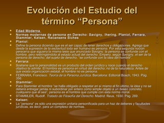 Evolución del Estudio delEvolución del Estudio del
término “Persona”término “Persona”
 Edad ModernaEdad Moderna
 Normas modernas de persona en Derecho: Savigny, Ihering, Planiol, Ferrara,Normas modernas de persona en Derecho: Savigny, Ihering, Planiol, Ferrara,
Stammler, Kelsen, Recansens SichesStammler, Kelsen, Recansens Siches
 Planiol:Planiol:
 Define la persona diciendo que es el ser capaz de tener derechos y obligaciones. Agrega queDefine la persona diciendo que es el ser capaz de tener derechos y obligaciones. Agrega que
desde la supresión de la esclavitud todo ser humano es persona. Por esta segunda nocióndesde la supresión de la esclavitud todo ser humano es persona. Por esta segunda noción
perecería que siguiera la misma tesis que anunciado Savigny: la persona se confunde con elperecería que siguiera la misma tesis que anunciado Savigny: la persona se confunde con el
hombre, pero restringiéndola al estado actual del derecho. Empero, según Savigny, el ser de lahombre, pero restringiéndola al estado actual del derecho. Empero, según Savigny, el ser de la
persona de derecho, del sujeto de derecho, “se confunde con la idea del hombre”.persona de derecho, del sujeto de derecho, “se confunde con la idea del hombre”.
 Ferrara:Ferrara:
 Sostiene que la personalidad es un producto del orden jurídico y nace cuando el derechoSostiene que la personalidad es un producto del orden jurídico y nace cuando el derecho
objetivo la admite. El hombre es persona en virtud del derecho, no de la naturaleza. Antes deobjetivo la admite. El hombre es persona en virtud del derecho, no de la naturaleza. Antes de
que exista organización estatal, el hombre no es persona.que exista organización estatal, el hombre no es persona.
 FERRARA, FranciscoFERRARA, Francisco.. Teoría de la Persona JurídicaTeoría de la Persona Jurídica. Barcelona: Editorial Bosch, 1943.. Barcelona: Editorial Bosch, 1943. Pág.Pág.
356.356.
 Stammler:Stammler:
 Para Stammler el hombre “se halla obligado a respetar en sí mismo el fin último, la idea y no sePara Stammler el hombre “se halla obligado a respetar en sí mismo el fin último, la idea y no se
deberá entregar jamás ni subordinar por entero como simple objeto a un deseo concreto,deberá entregar jamás ni subordinar por entero como simple objeto a un deseo concreto,
cualquiera que él sea”, persona es el hombre que cumple con esta norma moral.cualquiera que él sea”, persona es el hombre que cumple con esta norma moral.
 STAMMLER, Rudolf.STAMMLER, Rudolf. Tratado de Filosofía del DerechoTratado de Filosofía del Derecho. Madrid: Reus, 1930. Pág. 269.. Madrid: Reus, 1930. Pág. 269.
 Kelsen:Kelsen:
 La “persona” es sólo una expresión unitaria personificada para un haz de deberes y facultadesLa “persona” es sólo una expresión unitaria personificada para un haz de deberes y facultades
jurídicas, es decir, para un complexo de normas.jurídicas, es decir, para un complexo de normas.
 