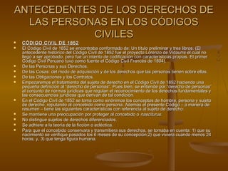 ANTECEDENTES DE LOS DERECHOS DEANTECEDENTES DE LOS DERECHOS DE
LAS PERSONAS EN LOS CÓDIGOSLAS PERSONAS EN LOS CÓDIGOS
CIVILESCIVILES
 CÓDIGO CIVIL DE 1852CÓDIGO CIVIL DE 1852
 El Código Civil de 1852 se encontraba conformado de: Un título preliminar y tres libros. (ElEl Código Civil de 1852 se encontraba conformado de: Un título preliminar y tres libros. (El
antecedente histórico del Código Civil de 1852 fue el proyecto Lorenzo de Vidaurre el cual noantecedente histórico del Código Civil de 1852 fue el proyecto Lorenzo de Vidaurre el cual no
llegó a ser aprobado, pero fue un intento de codificación con características propias. El primerllegó a ser aprobado, pero fue un intento de codificación con características propias. El primer
Código Civil Peruano tuvo como fuente el Código Civil Francés de 1804).Código Civil Peruano tuvo como fuente el Código Civil Francés de 1804).
 De las Personas y sus Derechos.De las Personas y sus Derechos.
 De las Cosas: del modo de adquisición y de los derechos que las personas tienen sobre ellas.De las Cosas: del modo de adquisición y de los derechos que las personas tienen sobre ellas.
 De las Obligaciones y los Contratos.De las Obligaciones y los Contratos.
 Empezaremos el tratamiento del sujeto de derecho en el Código Civil de 1852 haciendo unaEmpezaremos el tratamiento del sujeto de derecho en el Código Civil de 1852 haciendo una
pequeña definición al “derecho de personas”. Pues bien, se entiende por “derecho de personas”pequeña definición al “derecho de personas”. Pues bien, se entiende por “derecho de personas”
al conjunto de normas jurídicas que regulan el reconocimiento de los derechos fundamentales yal conjunto de normas jurídicas que regulan el reconocimiento de los derechos fundamentales y
las consecuencias jurídicas que derivan de tal condición.las consecuencias jurídicas que derivan de tal condición.
 En el Código Civil de 1852 se toma como sinónimos los conceptos de hombre, persona y sujetoEn el Código Civil de 1852 se toma como sinónimos los conceptos de hombre, persona y sujeto
de derecho, reputando al concebido como persona. Además el presente Código – a manera dede derecho, reputando al concebido como persona. Además el presente Código – a manera de
resumen – tiene las siguientes características con referencia al sujeto de derecho:resumen – tiene las siguientes características con referencia al sujeto de derecho:
 Se mantiene una preocupación por proteger al concebido oSe mantiene una preocupación por proteger al concebido o nasciturusnasciturus..
 No distingue sujetos de derechos diferenciados.No distingue sujetos de derechos diferenciados.
 Se adhiere a la teoría de la ficción o ecléctica.Se adhiere a la teoría de la ficción o ecléctica.
 Para que el concebido conservara y transmitiera sus derechos, se tomaba en cuenta: 1) que suPara que el concebido conservara y transmitiera sus derechos, se tomaba en cuenta: 1) que su
nacimiento se verifique pasados los 6 meses de su concepción;2) que viviera cuando menos 24nacimiento se verifique pasados los 6 meses de su concepción;2) que viviera cuando menos 24
horas; y, 3) que tenga figura humana.horas; y, 3) que tenga figura humana.
 