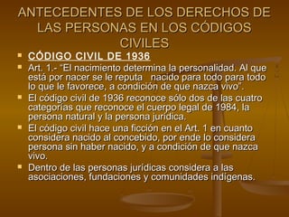 ANTECEDENTES DE LOS DERECHOS DEANTECEDENTES DE LOS DERECHOS DE
LAS PERSONAS EN LOS CÓDIGOSLAS PERSONAS EN LOS CÓDIGOS
CIVILESCIVILES
 CÓDIGO CIVIL DE 1936
 Art. 1.- “El nacimiento determina la personalidad. Al queArt. 1.- “El nacimiento determina la personalidad. Al que
está por nacer se le reputa nacido para todo para todoestá por nacer se le reputa nacido para todo para todo
lo que le favorece, a condición de que nazca vivo”.lo que le favorece, a condición de que nazca vivo”.
 El código civil de 1936 reconoce sólo dos de las cuatroEl código civil de 1936 reconoce sólo dos de las cuatro
categorías que reconoce el cuerpo legal de 1984, lacategorías que reconoce el cuerpo legal de 1984, la
persona natural y la persona jurídica.persona natural y la persona jurídica.
 El código civil hace una ficción en el Art. 1 en cuantoEl código civil hace una ficción en el Art. 1 en cuanto
considera nacido al concebido, por ende lo consideraconsidera nacido al concebido, por ende lo considera
persona sin haber nacido, y a condición de que nazcapersona sin haber nacido, y a condición de que nazca
vivo.vivo.
 Dentro de las personas jurídicas considera a lasDentro de las personas jurídicas considera a las
asociaciones, fundaciones y comunidades indígenas.asociaciones, fundaciones y comunidades indígenas.
 