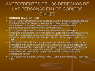 ANTECEDENTES DE LOS DERECHOS DEANTECEDENTES DE LOS DERECHOS DE
LAS PERSONAS EN LOS CÓDIGOSLAS PERSONAS EN LOS CÓDIGOS
CIVILESCIVILES
 CÓDIGO CIVIL DE 1984
 Art. 1.- “La persona humana es sujeto de derecho desde su nacimiento. LaArt. 1.- “La persona humana es sujeto de derecho desde su nacimiento. La
vida humana comienza con la concepción. El concebido es sujeto devida humana comienza con la concepción. El concebido es sujeto de
derecho para todo cuanto le favorece, la atribución de derechosderecho para todo cuanto le favorece, la atribución de derechos
patrimoniales esta condicionada a que nazca vivo”.patrimoniales esta condicionada a que nazca vivo”.
 El Código Civil peruano contiene un novedoso aporte al otorgar alEl Código Civil peruano contiene un novedoso aporte al otorgar al
concebido la calidad de “sujeto de derecho”. Esta importante innovación seconcebido la calidad de “sujeto de derecho”. Esta importante innovación se
sustenta a la realidad, desde que el concebido constituye vida humana,sustenta a la realidad, desde que el concebido constituye vida humana,
genéticamente individual desde la fecundación. Así se supera la ficción degenéticamente individual desde la fecundación. Así se supera la ficción de
1936.1936.
 El Código Civil de 1984 al tratar el tema del sujeto de derecho asimila loEl Código Civil de 1984 al tratar el tema del sujeto de derecho asimila lo
avanzado por la doctrina, tomando en cuenta a su vez, lo preceptuado poravanzado por la doctrina, tomando en cuenta a su vez, lo preceptuado por
la Constitución de 1979, cuando en el inciso 1) del artículo 2º señala: “…alla Constitución de 1979, cuando en el inciso 1) del artículo 2º señala: “…al
que está por nacer se le considera nacido para todo lo que le favorece”,que está por nacer se le considera nacido para todo lo que le favorece”,
dejando de lado la condición de que el concebido naciera vivo paradejando de lado la condición de que el concebido naciera vivo para
considerarlo nacido.considerarlo nacido.
 Yuri Vega Mere,Yuri Vega Mere, Derecho privado,Derecho privado, tomo I, Lima: Editorial Grijley, 1996, Pág.tomo I, Lima: Editorial Grijley, 1996, Pág.
138.138.
 