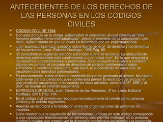 ANTECEDENTES DE LOS DERECHOS DEANTECEDENTES DE LOS DERECHOS DE
LAS PERSONAS EN LOS CÓDIGOSLAS PERSONAS EN LOS CÓDIGOS
CIVILESCIVILES
 CÓDIGO CIVIL DE 1984
 Con este artículo se le otorga subjetividad al concebido, el cual constituye “vidaCon este artículo se le otorga subjetividad al concebido, el cual constituye “vida
humana genéticamente individualizada”, desde el momento de la concepción, valehumana genéticamente individualizada”, desde el momento de la concepción, vale
decir, aquel instante en que un óvulo es fecundado por un espermatozoide.decir, aquel instante en que un óvulo es fecundado por un espermatozoide.
 Juan Espinoza Espinoza, Ensayos sobre teoría general de derecho y los derechosJuan Espinoza Espinoza, Ensayos sobre teoría general de derecho y los derechos
de las personas, Lima: Editorial Huallaga, 1996,Pág. 59.de las personas, Lima: Editorial Huallaga, 1996,Pág. 59.
 ““El concebido es sujeto de derecho para todo cuanto le favorece. La atribución deEl concebido es sujeto de derecho para todo cuanto le favorece. La atribución de
derechos patrimoniales está condicionado a que nazca vivo”. En lo que respecta aderechos patrimoniales está condicionado a que nazca vivo”. En lo que respecta a
los derechos no patrimoniales o personales, no se encuentran sujetos a condiciónlos derechos no patrimoniales o personales, no se encuentran sujetos a condición
alguna; en cambio, el conjunto de derechos de carácter patrimonial sí estánalguna; en cambio, el conjunto de derechos de carácter patrimonial sí están
sometidos a condición resolutoria, vale decir, si el concebido no nace vivo, sesometidos a condición resolutoria, vale decir, si el concebido no nace vivo, se
resuelven tales derechos patrimoniales.resuelven tales derechos patrimoniales.
 Es precisamente, sobre el tipo de condición lo que ha generado el debate. No estaríaEs precisamente, sobre el tipo de condición lo que ha generado el debate. No estaría
totalmente clara la condición, pues conllevaría pensar la redacción del artículo entotalmente clara la condición, pues conllevaría pensar la redacción del artículo en
una condición suspensiva, más cuando en otros artículos, como el 805º, 598º y eluna condición suspensiva, más cuando en otros artículos, como el 805º, 598º y el
856º, se asume un carácter suspensivo.856º, se asume un carácter suspensivo.
 ESPINOZA ESPINOZA, Juan. Derecho de las Personas. 3ª ed. Lima: EditorialESPINOZA ESPINOZA, Juan. Derecho de las Personas. 3ª ed. Lima: Editorial
Huallaga, 2001. Pág. 104.Huallaga, 2001. Pág. 104.
 En el código civil también se reconoce normativamente al comité como personaEn el código civil también se reconoce normativamente al comité como persona
jurídica y su debida regulación.jurídica y su debida regulación.
 Además se incorpora a la fundación entre las organizaciones de personas noAdemás se incorpora a la fundación entre las organizaciones de personas no
inscritas.inscritas.
 Cabe resaltar que la regulación de las personas jurídicas en este código correspondeCabe resaltar que la regulación de las personas jurídicas en este código corresponde
a una concepción tridimensional del derecho, esto permite distinguir en la personaa una concepción tridimensional del derecho, esto permite distinguir en la persona
 