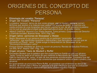 ORIGENES DEL CONCEPTO DEORIGENES DEL CONCEPTO DE
PERSONAPERSONA
 Etimología del vocablo “Persona”Etimología del vocablo “Persona”
 Origen del Vocablo “Persona”Origen del Vocablo “Persona”
 La palabra “persona” deriva de dos voces griegas:La palabra “persona” deriva de dos voces griegas: perper (a través) y(a través) y sonaresonare (sonar),(sonar),
términos que aludían a la máscara que usaban los actores de teatro, la cual era unatérminos que aludían a la máscara que usaban los actores de teatro, la cual era una
careta provista de unas lengüetas que hacían resonar la voz, de allí proviene la palabracareta provista de unas lengüetas que hacían resonar la voz, de allí proviene la palabra
con la cual se asignaba el papel que desempeñaba el actor, no al actor mismo.con la cual se asignaba el papel que desempeñaba el actor, no al actor mismo.
 ARAUZ CASTEX.ARAUZ CASTEX. Derecho CivilDerecho Civil. Parte General, Tomo primero, Cooperadora de Derecho. Parte General, Tomo primero, Cooperadora de Derecho
y Ciencias sociales, Buenos Aires, 1974, Pág. 261.y Ciencias sociales, Buenos Aires, 1974, Pág. 261.
 Origen latino: opiniones de Stowasser y WaldeOrigen latino: opiniones de Stowasser y Walde
 Según Stowasser la voz persona vendría de un participio “personatus” del verboSegún Stowasser la voz persona vendría de un participio “personatus” del verbo
“personare”, que significaba revertirse o disfrazarse y que derivaba de una voz que se“personare”, que significaba revertirse o disfrazarse y que derivaba de una voz que se
encuentra en Plauto: “sona”. Walde acoge la interpretación de Stowasser en suencuentra en Plauto: “sona”. Walde acoge la interpretación de Stowasser en su
“Diccionario Etimológico Latino”.“Diccionario Etimológico Latino”.
 Enrique Gómez Arboleda enEnrique Gómez Arboleda en Sobre la noción de personaSobre la noción de persona, Revista de Estudios Políticos,, Revista de Estudios Políticos,
vol XXII, Nº47, Madrid 1947. Pág. 104.vol XXII, Nº47, Madrid 1947. Pág. 104.
 Origen etrusco: Tesis de Skutsch y RuffelOrigen etrusco: Tesis de Skutsch y Ruffel
 Encuentra Skutsch que la palabra que nos ocupa tiene su fuente en una voz etrusca:Encuentra Skutsch que la palabra que nos ocupa tiene su fuente en una voz etrusca:
“persu”“persu” funda su tesis en el hecho de que visitando la Necrópolis de Cornete Tarquinifunda su tesis en el hecho de que visitando la Necrópolis de Cornete Tarquini
halló la inscripción de “halló la inscripción de “persu”persu” al lado de dos personas enmascaradas. Considera que delal lado de dos personas enmascaradas. Considera que del
etrusco pasó al latín en mérito a las conexiones que existieron entre el teatro romano y losetrusco pasó al latín en mérito a las conexiones que existieron entre el teatro romano y los
etruscos.etruscos.
 En igual sentido se pronuncia Pierre Ruffel, al considerar que el término se deriva delEn igual sentido se pronuncia Pierre Ruffel, al considerar que el término se deriva del
etrusco, de donde pasó a Roma en atención a la gran influencia que tuvo la civilizaciónetrusco, de donde pasó a Roma en atención a la gran influencia que tuvo la civilización
etrusca sobre la romana y estimando que dicha palabra significa máscara.etrusca sobre la romana y estimando que dicha palabra significa máscara.
 