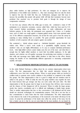 Page 10
place unfair burdens on high performers. So what can managers do to improve the
performance of less-skilled team members is , they must encourage them not only the desire
to improve but also the belief that they can. Furthermore, managers must ﬁnd ways to
increase the possibility that people with greater skills will help their teammates become more
proficient One practical way to promote both goals is through the design of team
compensation structures.
To test how pay schemes aﬀect the ability gap in teams, she conducted a study of 100
participants in an interactive recreation, exercise called Bolo, which has been used by U.S.
Army research Institute psychologists, among others, to study collaboration and team
behavior patterns. In this study, the participants were separated into 3 three- or 4 member
team, each of which was rough against a computer-guided enemy. Each team operated under
one of ﬁve diﬀerent compensation structures, but all had the same goal to beat the enemy by
capturing as many refueling bases as possible. The game provided opportunities for team
members to both cooperate with and compete against one another.
She conducted a hybrid scheme named as : Individual threshold , group threshold, the
relative ratio. When a team’s work results in a quantiﬁable, tangible outcome; when
members’ roles are not highly diﬀerentiated, so it’s easy to compare individual performance
levels, when high-skilled workers cannot simply carry the rest of the team and when there is
enough time for highly skilled members to teach their less-skilled employees. In the right
situation, such schemes can all together encourage low-performing team members to improve
their skills and encourage more highly skilled members to help them in this eﬀort, thereby
reaping the beneﬁts of two fundamentally different approaches to structuring compensation
equality and equity.
7. SIX COMMOM MISPERCEPTIONS ABOUT TEAM WORK
In this article Richard Hackman is talking about the six common misperception about team
works. The first misperception that we think that smooth interaction between the
collaborators saves from time wasting debates. Where in actual groups which are involved in
conflicts tends to generate more creative solutions to the problems as compared to the conflict
free groups. The other misperception is that it is good to mingle and new members must be
added to the group so .While in reality the more the group members stays together the more
the bond between them get stronger and they can work easily with each other. The third
misperception is that the groups must be larger in size because they will have more resources
and the chances of their disapproval will be decreased. Where in reality the larger groups,
mostly face inactive coordination and it is difficult and challenging to handle larger groups.
There is another misperception that face to face conversation is old fashioned and the teams
should use electronic technologies for communication purpose. Well, this is not true face to
face communication is much better than the visual communication. The other misperception
is that whatever the result of the performance of the teamwork is the leader will always be the
reason. In actual the performance of the leader does affect the activity of the team, but the
best a leader can do is that he can set some limits for his team members, he can launch his
 