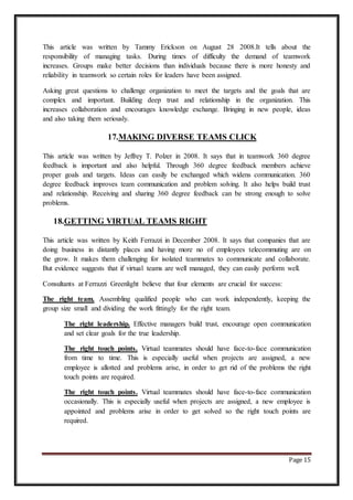 Page 15
This article was written by Tammy Erickson on August 28 2008.It tells about the
responsibility of managing tasks. During times of difficulty the demand of teamwork
increases. Groups make better decisions than individuals because there is more honesty and
reliability in teamwork so certain roles for leaders have been assigned.
Asking great questions to challenge organization to meet the targets and the goals that are
complex and important. Building deep trust and relationship in the organization. This
increases collaboration and encourages knowledge exchange. Bringing in new people, ideas
and also taking them seriously.
17.MAKING DIVERSE TEAMS CLICK
This article was written by Jeffrey T. Polzer in 2008. It says that in teamwork 360 degree
feedback is important and also helpful. Through 360 degree feedback members achieve
proper goals and targets. Ideas can easily be exchanged which widens communication. 360
degree feedback improves team communication and problem solving. It also helps build trust
and relationship. Receiving and sharing 360 degree feedback can be strong enough to solve
problems.
18.GETTING VIRTUAL TEAMS RIGHT
This article was written by Keith Ferrazzi in December 2008. It says that companies that are
doing business in distantly places and having more no of employees telecommuting are on
the grow. It makes them challenging for isolated teammates to communicate and collaborate.
But evidence suggests that if virtual teams are well managed, they can easily perform well.
Consultants at Ferrazzi Greenlight believe that four elements are crucial for success:
The right team. Assembling qualified people who can work independently, keeping the
group size small and dividing the work fittingly for the right team.
The right leadership. Effective managers build trust, encourage open communication
and set clear goals for the true leadership.
The right touch points. Virtual teammates should have face-to-face communication
from time to time. This is especially useful when projects are assigned, a new
employee is allotted and problems arise, in order to get rid of the problems the right
touch points are required.
The right touch points. Virtual teammates should have face-to-face communication
occasionally. This is especially useful when projects are assigned, a new employee is
appointed and problems arise in order to get solved so the right touch points are
required.
 