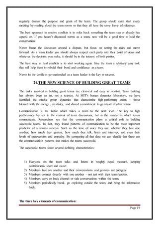 Page 19
regularly discuss the purpose and goals of the team. The group should even start every
meeting by reading aloud the team norms so that they all have the same frame of reference.
The best approach to resolve conflicts is to refer back something the team can or already has
agreed on. If you haven’t discussed norms as a team, now will be a good time to hold the
conversation.
Never frame the discussion around a dispute, but focus on setting the rules and move
forward. As a team leader you should always respect each party and their point of views and
whatever the decision you make, it should be in the interest of both parties.
The best way to heal conflicts is to start working again. Give the team a relatively easy task
that will help them to rebuild their bond and confidence as a team.
Never let the conflicts go unattended as a team leader is the key to success.
24.THE NEW SCIENCE OF BUILDING GREAT TEAMS
The tasks involved in building great teams are clear-cut and easy to monitor. Team building
has always been an art, not a science. At MIT’s human dynamics laboratory, we have
identified the elusive group dynamics that characterize high-performing teams – those
blessed with the energy , creativity, and shared commitment to go ahead of other teams.
Communication is the factor which takes a team to the next level. The key to high
performance lay not in the content of team discussions, but in the manner in which teams
communicate. Researchers say that the communication plays a critical role in building
successful teams. In fact, they found patterns of communication to be the most important
predictor of a team’s success. Such as the tone of voice they use; whether they face one
another; how much they gesture; how much they talk, listen and interrupt; and even their
levels of extroversion and empathy. By comparing all that data we can identify that these are
the communication patterns that makes the teams successful.
The successful teams share several defining characteristics:
1) Everyone on the team talks and listens in roughly equal measure, keeping
contributions short and sweet
2) Members face one another and their conversations and gestures are energetic.
3) Members connect directly with one another – not just with their team leaders.
4) Members carry on back channel or side conversations within the team.
5) Members periodically break, go exploring outside the team, and bring the information
back.
The three key elements of communication:
 