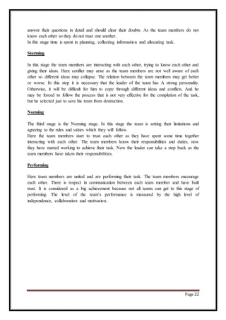 Page 22
answer their questions in detail and should clear their doubts. As the team members do not
know each other so they do not trust one another.
In this stage time is spent in planning, collecting information and allocating task.
Storming
In this stage the team members are interacting with each other, trying to know each other and
giving their ideas. Here conflict may arise as the team members are not well aware of each
other so different ideas may collapse. The relation between the team members may get better
or worse. In this step it is necessary that the leader of the team has A strong personality.
Otherwise, it will be difficult for him to cope through different ideas and conflicts. And he
may be forced to follow the process that is not very effective for the completion of the task,
but he selected just to save his team from destruction.
Norming
The third stage is the Norming stage. In this stage the team is setting their limitations and
agreeing to the rules and values which they will follow.
Here the team members start to trust each other as they have spent some time together
interacting with each other. The team members know their responsibilities and duties, now
they have started working to achieve their task. Now the leader can take a step back as the
team members have taken their responsibilities.
Performing
Here team members are united and are performing their task. The team members encourage
each other. There is respect in communication between each team member and have built
trust. It is considered as a big achievement because not all teams can get to this stage of
performing. The level of the team’s performance is measured by the high level of
independence, collaboration and motivation.
 