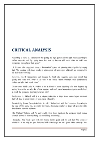 Page 23
CRITICAL ANALYSIS
According to Amy, C. Edmondson “by putting the right person at the right place according to
his/her expertise and by giving them free time to interact with each other to build trust
companies can achieve their goals.”
J. Richard also supported Amy c. Edmondson’s point of spending time together by saying
that “the working with team results in achievement of tasks more efficiently as compared to
the individual working”.
However, Jon R. Katzenbach and Douglas K. Smith also suggests team must spend their
quality time with each other as he said in his article “Team members must communicate
before and after their work hours”
On the other hand Leslie A. Perlow is not in favors of teams spending a lot time together by
saying “teams that spend a lot of time together and work extra hours do not get rewarded and
in result the company face high turnover rate”.
Furthermore J. Richard said it is a misperception that a larger team means larger resources
that will lead to achievement of tasks more efficiently.
Paradoxically Jeanne Brett denied the fact of J. Richard and said that “resources depend upon
the size of the team, but, no matter the team, depending smaller or larger all upon the skills
and abilities of team members”
But Michael Watkins said “to get benefits from team members the company must engage
talented people so that they bring out something astonishing”.
Ironically, Amy Gallo spot with the Jeanne Brett’s point and he said that “the secret of
teamwork is not only to give them the basic knowledge but also guide them correctly. And
 