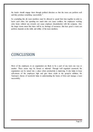 Page 24
the leader should engage them through political direction so that the team can perform well
and they produce something successfully.”
So concluding this all, team members must be allowed to spend their time together in order to
know each other, but spending too much time can cause conflicts, the employees working
extra hours without any rewards can cause employee dissatisfaction with the company. Also
the larger teams mean that there will be no shortage of resources. But how good a team can
perform depends on the skills and ability of the team members.
CONCLUSION
Most of the employees in an organization are likely to be a part of any team one way or
another. These teams may be formal or informal .Through well organized teamwork the
organization can be turned into a place where productivity is improving. It also helps in keep
self-esteem of the employees high and give them credit in the group.In addition, the
Tuckman’s theory of teamwork helps in understanding the basics of form and manage a team
successfully.
 