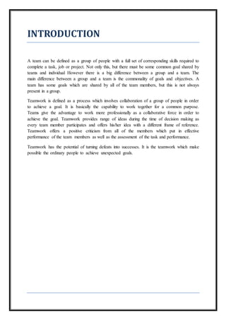 INTRODUCTION
A team can be defined as a group of people with a full set of corresponding skills required to
complete a task, job or project. Not only this, but there must be some common goal shared by
teams and individual However there is a big difference between a group and a team. The
main difference between a group and a team is the commonality of goals and objectives. A
team has some goals which are shared by all of the team members, but this is not always
present in a group.
Teamwork is defined as a process which involves collaboration of a group of people in order
to achieve a goal. It is basically the capability to work together for a common purpose.
Teams give the advantage to work more professionally as a collaborative force in order to
achieve the goal. Teamwork provides range of ideas during the time of decision making as
every team member participates and offers his/her idea with a different frame of reference.
Teamwork offers a positive criticism from all of the members which put in effective
performance of the team members as well as the assessment of the task and performance.
Teamwork has the potential of turning defeats into successes. It is the teamwork which make
possible the ordinary people to achieve unexpected goals.
 