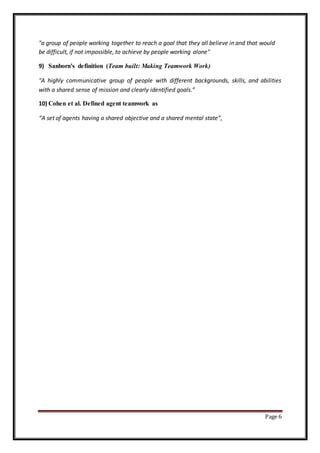 Page 6
"a group of people working together to reach a goal that they all believe in and that would
be difficult, if not impossible, to achieve by people working alone"
9) Sanborn's definition (Team built: Making Teamwork Work)
"A highly communicative group of people with different backgrounds, skills, and abilities
with a shared sense of mission and clearly identified goals.”
10) Cohen et al. Defined agent teamwork as
“A set of agents having a shared objective and a shared mental state”,
 