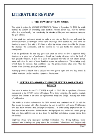 Page 7
LITERATURE REVIEW
1. THE POWER OF TEAM WORK
This article is written by MAGGIE CRADDOCK. Written in September 26, 2011 the article
narrates the concept of establishing each members personal power style. How to motivate
others is a actual quality, but experiencing the situation within your team members encourage
the spirit of trust.
In this article the participants started to make a role play so that they can understand the
habitual responses of challenges. Power styles encourage other members to know about the
situation in order to deal with it. We have to adopt the certain power styles like the (pleaser,
the charmer, the commander, and the inspirer) so we can handle the situation more
courageously.
What the participants did that they gave each other an advice on how to approach tricky
situations at a given rate of performance through the learning of power styles, the bond of
trust gradually increases. It gives us a lesson to appreciate the value of each other's power,
styles, only then the spirit of team flourishes beyond the collaboration. This technique really
helped them. It increases their confidence and the professionalism takes over. Thus the
women of the coaching group got promoted.
Building up trust is difficult, but to discover the other power styles and how they interact in
various situations can be a learning experience for everyone.
2. BETTER TEAMWORK THROUGH BETTER WORKPLACE
DESIGN
This article is written by ANAT LECHNER in April 18, 2012. She is a professor of business
management at the STERN school of business. New York University, she teaches, conducts
research and consults in the areas of organizational design and change. Including new forms
of collaboration.
The article is all about collaboration. In 2008 research was conducted and 82 % said that
they needed to partner with others throughout the day to get their work done. Collaboration
now days have become a true challenge for everyone. The writer clearly emphasized on I K
does not matter, YOU AND I WORK matters. He highlighted that individuals cannot give up
their very best, until they are not in a team. As individual workstations separate people from
one another.
Employees should have unassigned individual workstation. Free flowing hallways, rooms
equipped with technology and group spaces for co-creation. Collaborative work happens only
 