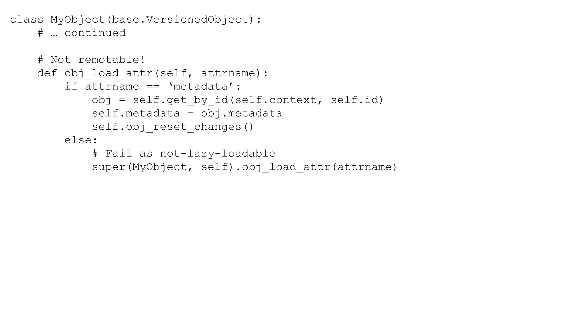 class MyObject(base.VersionedObject):
# … continued
# Not remotable!
def obj_load_attr(self, attrname):
if attrname == ‘metadata’:
obj = self.get_by_id(self.context, self.id)
self.metadata = obj.metadata
self.obj_reset_changes()
else:
# Fail as not-lazy-loadable
super(MyObject, self).obj_load_attr(attrname)
 