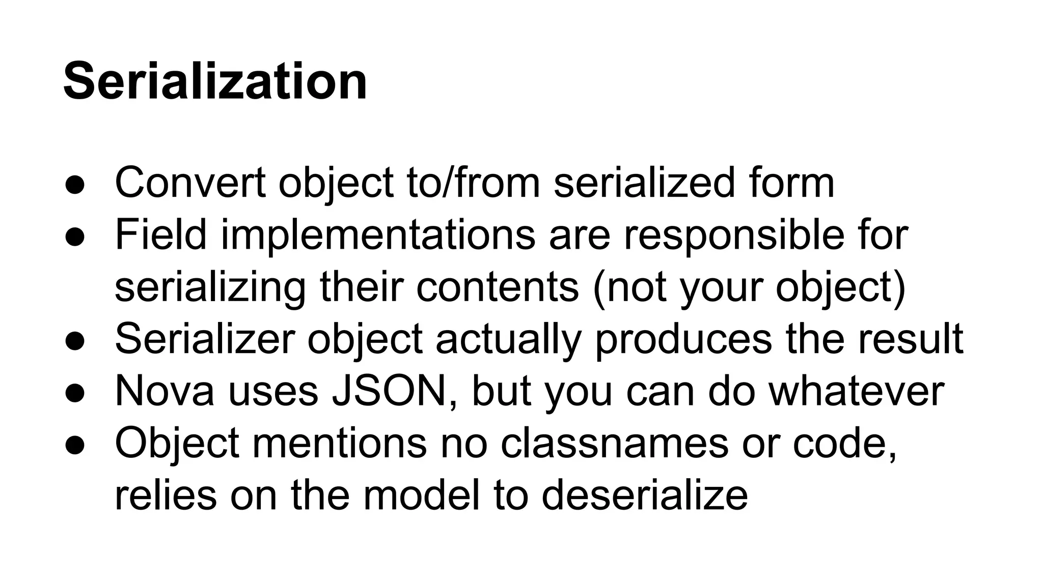 Serialization
● Convert object to/from serialized form
● Field implementations are responsible for
serializing their contents (not your object)
● Serializer object actually produces the result
● Nova uses JSON, but you can do whatever
● Object mentions no classnames or code,
relies on the model to deserialize
 