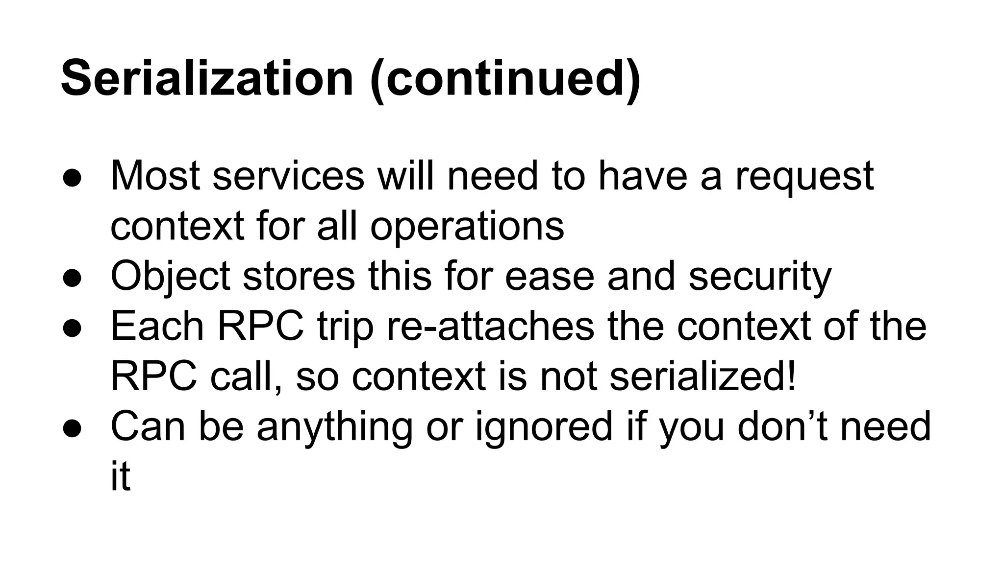 Serialization (continued)
● Most services will need to have a request
context for all operations
● Object stores this for ease and security
● Each RPC trip re-attaches the context of the
RPC call, so context is not serialized!
● Can be anything or ignored if you don’t need
it
 
