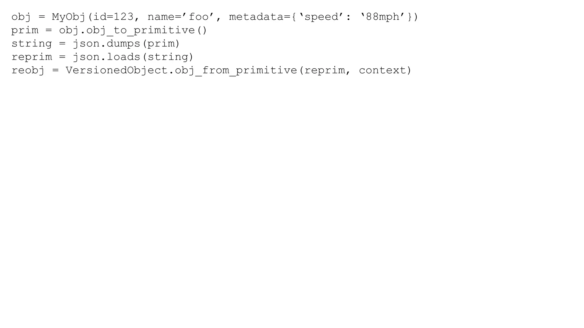 obj = MyObj(id=123, name=’foo’, metadata={‘speed’: ‘88mph’})
prim = obj.obj_to_primitive()
string = json.dumps(prim)
reprim = json.loads(string)
reobj = VersionedObject.obj_from_primitive(reprim, context)
 