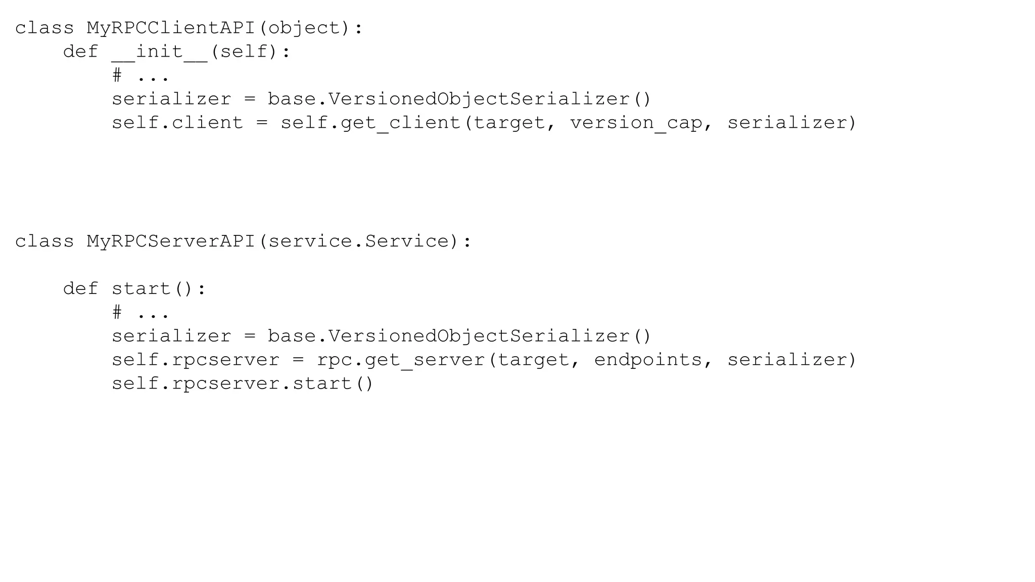 class MyRPCClientAPI(object):
def __init__(self):
# ...
serializer = base.VersionedObjectSerializer()
self.client = self.get_client(target, version_cap, serializer)
class MyRPCServerAPI(service.Service):
def start():
# ...
serializer = base.VersionedObjectSerializer()
self.rpcserver = rpc.get_server(target, endpoints, serializer)
self.rpcserver.start()
 
