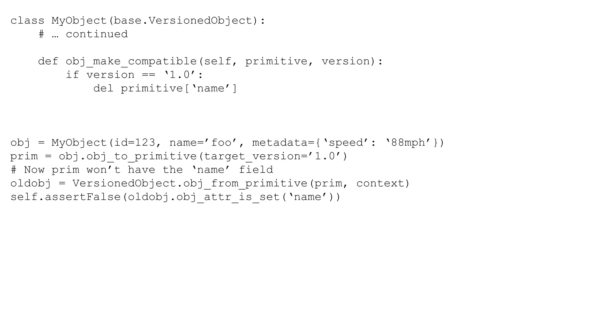 class MyObject(base.VersionedObject):
# … continued
def obj_make_compatible(self, primitive, version):
if version == ‘1.0’:
del primitive[‘name’]
obj = MyObject(id=123, name=’foo’, metadata={‘speed’: ‘88mph’})
prim = obj.obj_to_primitive(target_version=’1.0’)
# Now prim won’t have the ‘name’ field
oldobj = VersionedObject.obj_from_primitive(prim, context)
self.assertFalse(oldobj.obj_attr_is_set(‘name’))
 
