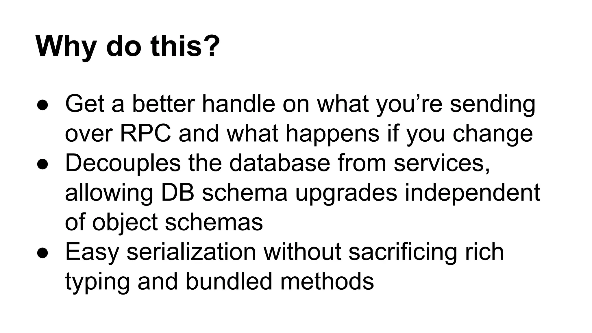 Why do this?
● Get a better handle on what you’re sending
over RPC and what happens if you change
● Decouples the database from services,
allowing DB schema upgrades independent
of object schemas
● Easy serialization without sacrificing rich
typing and bundled methods
 