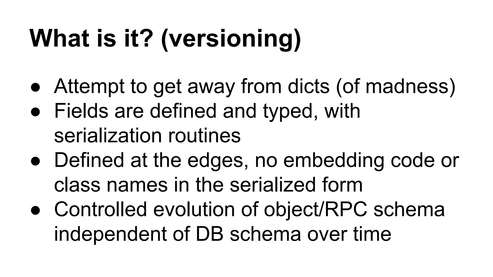 What is it? (versioning)
● Attempt to get away from dicts (of madness)
● Fields are defined and typed, with
serialization routines
● Defined at the edges, no embedding code or
class names in the serialized form
● Controlled evolution of object/RPC schema
independent of DB schema over time
 