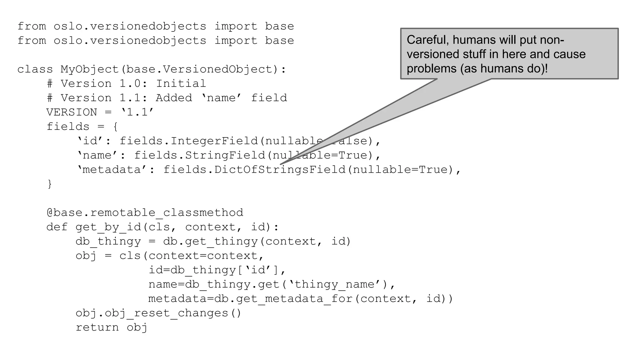 from oslo.versionedobjects import base
from oslo.versionedobjects import base
class MyObject(base.VersionedObject):
# Version 1.0: Initial
# Version 1.1: Added ‘name’ field
VERSION = ‘1.1’
fields = {
‘id’: fields.IntegerField(nullable=False),
‘name’: fields.StringField(nullable=True),
‘metadata’: fields.DictOfStringsField(nullable=True),
}
@base.remotable_classmethod
def get_by_id(cls, context, id):
db_thingy = db.get_thingy(context, id)
obj = cls(context=context,
id=db_thingy[‘id’],
name=db_thingy.get(‘thingy_name’),
metadata=db.get_metadata_for(context, id))
obj.obj_reset_changes()
return obj
Careful, humans will put non-
versioned stuff in here and cause
problems (as humans do)!
 