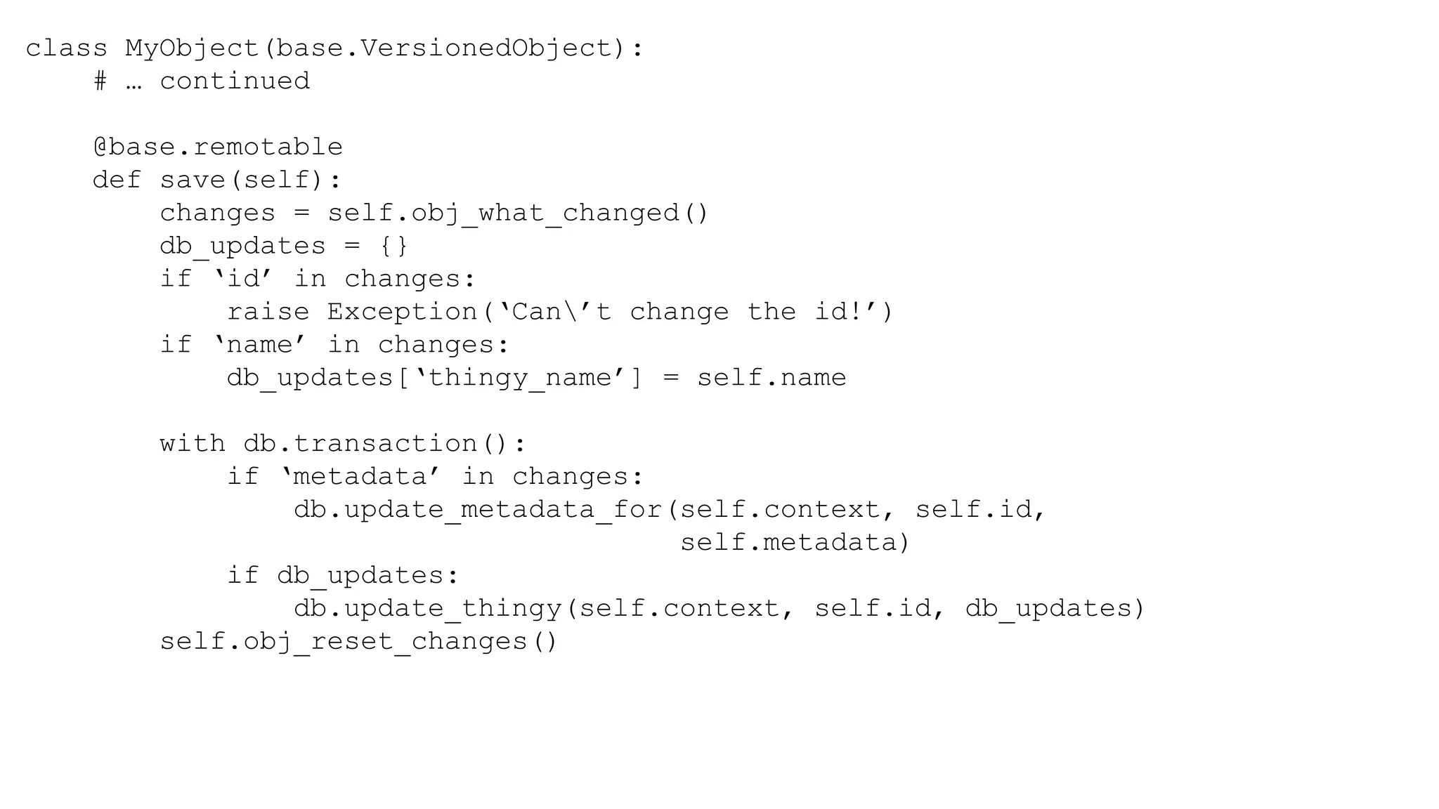 class MyObject(base.VersionedObject):
# … continued
@base.remotable
def save(self):
changes = self.obj_what_changed()
db_updates = {}
if ‘id’ in changes:
raise Exception(‘Can’t change the id!’)
if ‘name’ in changes:
db_updates[‘thingy_name’] = self.name
with db.transaction():
if ‘metadata’ in changes:
db.update_metadata_for(self.context, self.id,
self.metadata)
if db_updates:
db.update_thingy(self.context, self.id, db_updates)
self.obj_reset_changes()
 