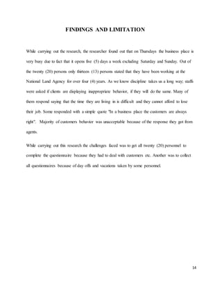 14
FINDINGS AND LIMITATION
While carrying out the research, the researcher found out that on Thursdays the business place is
very busy due to fact that it opens five (5) days a week excluding Saturday and Sunday. Out of
the twenty (20) persons only thirteen (13) persons stated that they have been working at the
National Land Agency for over four (4) years. As we know discipline takes us a long way; staffs
were asked if clients are displaying inappropriate behavior, if they will do the same. Many of
them respond saying that the time they are living in is difficult and they cannot afford to lose
their job. Some responded with a simple quote "In a business place the customers are always
right". Majority of customers behavior was unacceptable because of the response they got from
agents.
While carrying out this research the challenges faced was to get all twenty (20) personnel to
complete the questionnaire because they had to deal with customers etc. Another was to collect
all questionnaires because of day offs and vacations taken by some personnel.
 