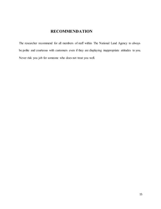 15
RECOMMENDATION
The researcher recommend for all members of staff within The National Land Agency to always
be polite and courteous with customers even if they are displaying inappropriate attitudes to you.
Never risk you job for someone who does not treat you well.
 