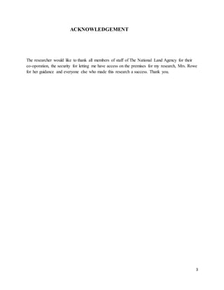 3
ACKNOWLEDGEMENT
The researcher would like to thank all members of staff of The National Land Agency for their
co-oporation, the security for letting me have access on the premises for my research, Mrs. Rowe
for her guidance and everyone else who made this research a success. Thank you.
 
