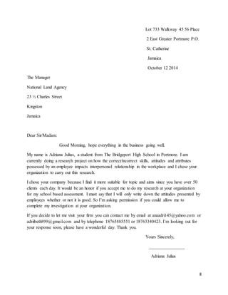 8
Lot 733 Walkway 45 56 Place
2 East Greater Portmore P.O.
St. Catherine
Jamaica
October 12 2014
The Manager
National Land Agency
23 ½ Charles Street
Kingston
Jamaica
Dear Sir/Madam:
Good Morning, hope everything in the business going well.
My name is Adriana Julius, a student from The Bridgeport High School in Portmore. I am
currently doing a research project on how the correct/incorrect skills, attitudes and attributes
possessed by an employee impacts interpersonal relationship in the workplace and I chose your
organization to carry out this research.
I chose your company because I find it more suitable for topic and aims since you have over 50
clients each day. It would be an honor if you accept me to do my research at your organization
for my school based assessment. I must say that I will only write down the attitudes presented by
employees whether or not it is good. So I’m asking permission if you could allow me to
complete my investigation at your organization.
If you decide to let me visit your firm you can contact me by email at anaadri145@yahoo.com or
adriibeth899@gmail.com and by telephone 18765885551 or 18763340423. I’m looking out for
your response soon, please have a wonderful day. Thank you.
Yours Sincerely,
________________
Adriana Julius
 