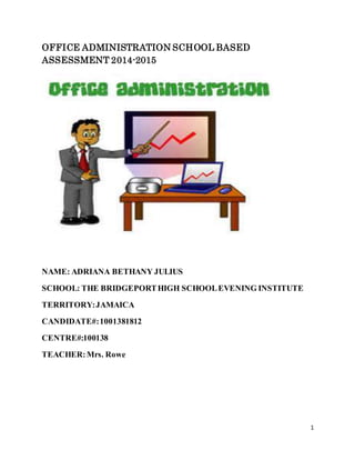 1
OFFICE ADMINISTRATION SCHOOL BASED
ASSESSMENT 2014-2015
NAME: ADRIANA BETHANY JULIUS
SCHOOL: THE BRIDGEPORTHIGH SCHOOLEVENING INSTITUTE
TERRITORY:JAMAICA
CANDIDATE#:1001381812
CENTRE#:100138
TEACHER:Mrs. Rowe
 