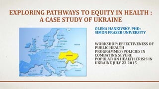 EXPLORING PATHWAYS TO EQUITY IN HEALTH :
A CASE STUDY OF UKRAINE
OLENA HANKIVSKY, PHD:
SIMON FRASER UNIVERSITY
WORKSHOP: EFFECTIVENESS OF
PUBLIC HEALTH
PROGRAMMES/POLICIES IN
COMBATING SEVERE
POPULATION HEALTH CRISIS IN
UKRAINE JULY 23 2015
 