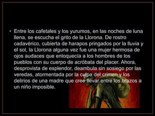 • Entre los cafetales y los yurumos, en las noches de luna
llena, se escucha el grito de la Llorona. De rostro
cadavérico, cubierta de harapos pringados por la lluvia y
el sol, la Llorona alguna vez fue una mujer hermosa de
ojos audaces que enloquecía a los hombres de los
pueblos con su cuerpo de acróbata del placer. Ahora,
desprovista de esplendor, deambula sin sosiego por las
veredas, atormentada por la culpa del crimen y los
delirios de una madre que cree llevar entre los brazos a
un niño imposible.
 