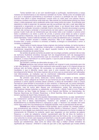 Tantra também tem a ver com transformação e purificação, transformando a nossa
maneira ver transformamos a nós mesmos e também ao mundo. Vendo como na verdade tudo
já é puro e necessário aprendemos a reconhecer a pureza e a perfeição de tudo. Este é o
aspecto mais difícil e quase inexplicável. Levaria anos ou vidas para uma pessoa impura,
mundana e profana reconhecer onde está isso. Mas através do conhecimento preciso da nossa
chave, a ideia paradoxal, isto é acelerado ainda mais nesse tantra da ordem. A purificação que
desobstrui a visão é essencial. As pessoas que não se purificam não vêm o real, elas estão se
enganando e enganando os outros; cegos guiando cegos; e se deixam levar pelos efeitos
colaterais da meditação, tomando o real pelo irreal e vice versa. Quando ela enxergar a pureza
em tudo ela começa a entender o funcionamento de tudo sobre o que pousar a atenção... É
preciso mudar muito até ver diretamente que não existe nada a ser mudado; é preciso amar
tanto a sabedoria e os seres a ponto de uni-los; é preciso amar todos os seres e querer
esclarecê-los e libertá-los, mas ao mesmo tempo saber que não há um libertador nem seres a
serem libertados. Tantra é definido também como a união da sabedoria com a compaixão.
Tantra também envolve o trabalho alquímico. Não é um trabalho apenas mental.
Envolve tudo, o corpo, a mente e o universo; a matéria, a energia e a consciência; o amor, a
vontade e a sabedoria.
Nosso tantra é trazido dessas fontes originais dos tantras budistas, do tantra taoísta e
da yoga tântrica hindu; de tradições ininterruptas e professores especialistas; não é uma
invencionice neognóstica cristã ou de algum suposto mestre e ou iluminando entre os
incontáveis dissidentes de seitas hindus.
No sentido de gnosis as fontes só podem ser os antigos achados, portanto não se trata
de nenhuma ritualística sincrética new-age nem de neognosticismo nem de neopaganismo
pseudo-egípcio, mas de procedimentos que se encontram nos achados, como evangelhos
gnósticos, o corpus hermeticum ou outros papiros, o que só pode ter base em muitos anos de
estudo, pesquisa e prática.
Daí também o sentido da última letra da siga, o “O”.
Original apareceu aqui porque nesse aspecto ser original é muito importante para nós
e tem dois sentidos: (1) original porque nenhuma outra escola é igual; e (2) original porque as
práticas vêm de fontes originais. As conclusões, ou racionalizações ou maneira de ver os
resultados é que é diferente nesse caso, pois é uma maneira mais atual, científica e
tecnologicamente falando. As fontes originais são os livros que se preservaram sem alterações
mal intencionadas, as tradições que se mantiveram inalteradas (especialmente aquelas
ininterruptas) e os professores especialistas dessas tradições.
No primeiro caso (livros, textos,etc.) temos acesso a achados e textos antigos
preservados, nessa categoria se incluem os que tomamos por base. São eles: os evangelhos
gnósticos e outros papiros achados desse contexto; a tábua de esmeralda e todo o corpus
hermeticum (este também é encontrado no item anterior); o cânone pali, os sutras mahayana,
além dos tantras e sastras das tradições budistas vajrayana; e o tao te king. Estes são os livros
sagrados, mas há outros além desses que consideramos, porém são precursores ou
continuadores dessas tradições ou sabedorias, por exemplo, o Bardo Todol (o Livro Tibetano
Dos Mortos), as Seis Yogas de Naropa, o Livro Egípcio dos Mortos, os Upanishades, As
Núpcias Alquímicas de Christein Rosecreuz, o Shiva Samhita, Alice através do Espelho, o
terceiro capítulo de Assim Falou Zaratustra, etc..
As tradições são claramente aquelas relacionadas a esses livros, ou seja, “gnosticismo”
(ou “cristianismo” primitivo, são ambos nomes inapropriados), hermetismo (um nome correto,
mas que leva a falsas interpretações), “budismo” (na verdade o certo seria dizer o
Buddhadhamma ou Buddha-Dharma e vajrayana) e yoga e “taoísmo” (na verdade nem esse
nome seria exato nem nos baseamos em tradições taoístas, mas no pensamento de lao tse).
Oriental quer indicar a fidelidade à fonte também, que é oriental. Os “mestres cabeça”
que consideramos são orientais, Sakyamuni Buddha (Buda) e Yehoshua (“Jesus”). Porém o
budismo é uma religião que predomina mais no oriente e o cristianismo (ou forma mutilada do
ensinamento do Chrestus) no ocidente, assim aqui resgatado um dos sentidos da palavra
Rosacruz: a união da sabedoria oriental, representada pela flor de lótus do budismo e
hinduísmo e da sabedoria ocidental, representada pela cruz de Cristo e da a cruz egípcia. A
cruz subscrita no circulo cujos espaços já desenham a rosa de quatro pétalas é o símbolo mais
antigo encontrado no planeta segundo a arqueologia. Segundo a ufologia este símbolo foi
trazido por extraterrenos. Seja como for talvez esta seja a melhor síntese simbólica do
significado de “rosacruz”. Oriental é o lado de que vem o Sol, significado que muitas ordens
 