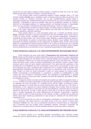 que levam em suas siglas a palavra “oriente” presam: o oriente de onde vem a luz. Os cultos
solares quase todos veneram o Oriente, o Grande Oriente, etc..
E em terceiro lugar ouvimos professores ligados a essas tradições. Mas o “O” aqui
também significa Oculta, pois a verdadeira ordem é sempre oculta aos olhos do profano, e os
mestres ocultos ou “diretores invisíveis” são os que verdadeiramente sempre estão à
disposição daquele que verdadeiramente busca e tem força em seu íntimo mantendo sempre a
aspiração, e devotados a busca da verdade. Eles são os verdadeiros mestres, os “mestres
internos”, as “divindades tutelares”, os “anjos guardiões”, os “diretores invisíveis”, a fraternidade
da luz. Por isso também a importância de manter essa palavra, “oculto” se refere a eles.
E oculto também se refere às ciência ocultas, ou melhor dizendo, ciências do oculto, ou
seja, é uma ordem dedicada a uma ciência daquilo que está além do alcance de nossos
sentidos, aparelhos e cálculos ordinários.
Outro sentido interno e o mais importante parece ser o contrário de Oriente, pois é
Oeste, ocidental (“contrário” é apenas uma aparência, não uma realidade nesse caso). Isto por
a terra do Buda Amida, Amitabha Amitayus, um dos grandes inspiradores, protetores e
salvadores de nossa ordem, ser a terra pura do oeste. Mirando o poente poderemos quiçá vê-
la. E a contemplação do poente é uma prática milenar também nessa tradição. Nós somos
seguidores do poente, seguidores do Sol, seguidores da trajetória solar. O Sol nunca se põe
para nós. Contemplando o poente podemos sentir e ver a terra pra do Buda da Luz e da Vida
Infinita. Atingindo um renascimento nessa terra pura podemos lá prosseguir nosso trabalho
livre de impedimentos e de sofrimento e com o atingimento garantido de nosso despertar.
O QUE SIGNIFICA A SIGLA O.I.T.O. MAIS INTERNAMENTE NO SEGUNDO CICLO?
Outra tradução boa para nossa sigla é Organização dos Iluminados Tântricos do
Oeste. Sendo que Iluminados se refere justamente a estes que pertencem a essa organização
dos que estão dirigindo-nos, dos planos acima, incluindo aqueles que já atingiram a libertação
final, o despertar. Fala-se em um reino dos deuses tântricos como uma terra pura. Tanto os
devas das terras puras, quanto os Budas e Bodhisatvas nos orientam, inspiram, guiam, falam
conosco, assim como os seres citados anteriormente. Tais seres são tão superiores a nós
moralmente e em inteligência que nós comparados a eles somos com formigas (e isto é uma
boa inspiração para que o estudante seja compassivo com os animais mesmo aqueles mais
aparentemente insiginificantes). Eles têm vontade, amor e consciência muito acima do nosso
nível. Podem ver entre as várias dimensões e estar em vários lugares ao mesmo tempo.
Podem compreender a simultaneidade e o paradoxal, a unidade na multiplicidade ou pelo
menos tem uma bondade e compaixão infinita. Sua sabedoria é onipenetrante, e quando
menos, eles servem a outros que a tem. Quando mais eles são despertos, iluminados, Budas,
sua sabedoria é infinita.
O segundo sentido, que deve ser adotado por aqueles que estão no segundo círculo, a
F.I.T.O., somado ao primeiro significado (a todos até aqui explanados) é mostrado “montando”
um desenho: em cima ele ponha o IT, it significa ele ou ela em inglês, se referindo a coisa,
animal, andrógenos ou seres além da nossa compreensão, para não dizer já o Tao, Deus, o
Adi-Buddha, o Uno, segundo as nossas tradições principais acima citados. Este ou Isto que
nós, para não dar ao profano nomes para que use para blasfemar, chamamos de It ou Isto (no
sentido de “isto que há”, ou seja, o único que há, o único que é. É com um suspiro cansado e
com o coração angustiado que revelo publicamente tal segredo. Continuando o desenho
abaixo, junte os dois O’s então você terá um oito deitado, ou seja, o símbolo que se refere ao
infinito. Quer dizer “aquele que realmente é e que sempre é”, também em seu infinito amor,
compaixão e Luz.
Luz é a consciência una, amor é a motivação e compaixão é a vontade suprema. Mas
não se preocupe, nós todos somos It, nós todos temos It em nós, essa é a nossa única
verdadeira realidade em nós, nós só precisamos descobri-la retirando todas as “impurezas”
que a encobrem que nos ocultam nossa verdadeira natureza, luminosa e iluminada. Se
colocarmos os pontos teremos o símbolo revelado apenas no grau mais interno, esotérico.
O QUE SIGNIFICA A SIGLA O.I.T.O. MAIS INTERNAMENTE NO TERCEIRO CICLO?
O terceiro sentido só é revelado àqueles merecedores, que venceram muitos
obstáculos, que se desenvolveram, que se purificaram, que se enobreceram, que transformam
 