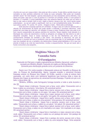 chumbo em ouro em nossa ordem, não pode ser dito a outros. A este último sentido devem ser
somados os dois sentidos anteriores em todas as suas variações. Não pode ser revelado
também assim “de mão beijada”, apenas descoberto por tais estudantes acima referidos, mas
darei uma pista: veja que o i com os pontos e o t formam um símbolo, ainda, o i com pontos é
também o t invertido, a outra polaridade (aqui não estamos falando de nada que se refira a
bem e mal, certo e errado, bom e ruim, negro e branco, trevas e luz, etc. como sendo essas
polaridades)... eu sei em parte o significado, nem eu o sei completamente ainda. Há então o
que sobrou: ponto, “O”, ponto, “O”, ponto... Imagine o resto... Nisto está a simbologia.
Este assunto é exposto apenas em símbolos. A seguir veja um sutta do cânone pali, e
através do ensinamento do Buda que pode ajudar a entender o processo alquímico, você
poderá ter uma ideia do caminho, em direção a nossa a meta. Podemos dizer que este é um
bom resumo esquemático de passos precisos do caminho. Nosso objetivo mais elevado é a
libertação dos ciclos de nascimento e morte ou atingindo um estágio de não retorno ou até o
despertar completo. Essa é nossa aspiração a fim de nos libertarmos por amor ao
conhecimento ilimitado da verdade e aos seres. Tal processo é alquímico, há que se
transformar o chumbo em ouro e purificá-lo, pois as impurezas são (1) os obstáculos à visão,
que nos impedem de ver a verdade e de desenvolver nossas potencialidades e (2) o que nos
prende à ilusão e ao ciclo de nascimentos, mortes e esquecimentos. Há que se cavar até o
fundo e encontrar uma serpente...
Majjhima Nikaya 23
Vammika Sutta
O Formigueiro
Traduzido do Pali para o inglês originalmente por Bhikkhu Nanamoli, editado e
revisado por Bhikkhu Boddhi, traduzido do inglês por Michael Beisert.
Somente para distribuição gratuita como um presente do Dhamma.
Assim ouvi. Em certa ocasião o Abençoado estava em Savatthi no Bosque de
Jeta, no Parque de Anathapindika. Agora, naquela ocasião o venerável Kumara
Kassapa estava no Bosque dos Cegos. [1] Então, quando a noite já estava bem
avançada, um certo deva com belíssima aparência que iluminou toda a área do
Bosque dos Cegos se aproximou do venerável Kumara Kassapa. Ficando em pé a um
lado, o deva disse: [2]
“Bhikkhu, bhikkhu, este formigueiro fumega durante a noite e arde durante o
dia. [3]
“Assim disse o brâmane: ‘Escave com a faca, você, sábio.’ Escavando com a
faca, o sábio viu uma barra: ‘Uma barra, Oh venerável senhor.’
“Assim disse o brâmane: ‘Jogue fora a barra; escave com a faca, você, sábio.’
Escavando com a faca, o sábio viu um sapo: ‘Um sapo, Oh venerável senhor.’
“Assim disse o brâmane: ‘Jogue fora o sapo; escave com a faca, você, sábio.’
Escavando com a faca, o sábio viu um garfo: ‘Um garfo, Oh venerável senhor.’
“Assim disse o brâmane: ‘Jogue fora o garfo; escave com a faca, você, sábio.’
Escavando com a faca, o sábio viu uma peneira: ‘Uma peneira, Oh venerável senhor.’
“Assim disse o brâmane: ‘Jogue fora a peneira; escave com a faca, você,
sábio.’ Escavando com a faca, o sábio viu um jabuti: ‘Um jabuti, Oh venerável senhor.’
“Assim disse o brâmane: ‘Jogue fora o jabuti; escave com a faca, você, sábio.’
Escavando com a faca, o sábio viu um machado e um cepo: ‘Um machado e um cepo,
Oh venerável senhor.’
“Assim disse o brâmane: ‘Jogue fora o machado e o cepo; escave com a faca,
você, sábio.’ Escavando com a faca, o sábio viu um pedaço de carne: ‘Um pedaço de
carne, Oh venerável senhor.’
“Assim disse o brâmane: ‘Jogue fora o pedaço de carne; escave com a faca,
você, sábio.’ Escavando com a faca, o sábio viu uma serpente Naga: ‘Uma serpente
 