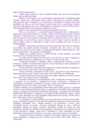 Naga, Oh venerável senhor.’
“Assim disse o brâmane: ‘Deixe a serpente Naga; não cause dano à serpente
Naga; honre a serpente Naga.’
“Bhikkhu, você deveria ir até o Abençoado e perguntar-lhe o significado desta
charada. Aquilo que o Abençoado disser, assim você deverá se recordar. Bhikkhu,
outro que não seja o Tathagata, ou um discípulo do Tathagata, ou alguém que tenha
aprendido com eles, eu não vejo ninguém neste mundo com os seus devas, maras e
brahmas, esta geração com seus contemplativos e brâmanes, seus príncipes e povo,
cuja explicação dessa charada possa satisfazer a mente.”
Isso foi o que o deva disse e em seguida desapareceu de vez.
Então, ao amanhecer, o venerável Kumara Kassapa foi até o Abençoado e
depois de cumprimentá-lo sentou a um lado e relatou tudo que havia ocorrido. E então
perguntou: “Venerável senhor, o que é o formigueiro, o que fumega durante a noite, o
que arde durante o dia? Quem é o brâmane, quem é o sábio? O que é a faca, o que é
a escavação, o que é a barra, o que é o sapo, o que é o garfo, o que é a peneira, o
que é o jabuti, o que é o machado e o cepo, o que é o pedaço de carne, o que é a
serpente Naga?”
“Bhikkhu, o formigueiro simboliza este corpo, este corpo feito de forma material,
consistindo dos quatro grandes elementos, procriado por uma mãe e um pai,
construído à base de arroz cozido e mingau,[4] está sujeito à impermanência, a ser
gasto e pulverizado, à dissolução e desintegração.
“Aquilo que a pessoa pensa e reflete durante a noite baseado nas ações
durante o dia é o ‘fumegar durante a noite.’
“As ações que a pessoa toma durante o dia através do corpo, linguagem e
mente depois de pensar e refletir durante a noite é o ‘arder durante o dia.’
“O brâmane simboliza o Tathagata, digno e perfeitamente iluminado. O sábio
simboliza o bhikkhu no treinamento superior. A faca simboliza a nobre sabedoria. A
escavação simboliza estimular a energia.
“A barra simboliza a ignorância. [5] ‘Jogue fora a barra: abandone a ignorância.
Escave com a faca, você, sábio.’ Esse é o significado.
“O sapo simboliza o desespero devido à raiva. ‘Jogue fora o sapo: abandone o
desespero devido à raiva. Escave com a faca, você, sábio’ Esse é o significado.
“O garfo simboliza a dúvida. [6] ‘Jogue fora o garfo: abandone a dúvida. Escave
com a faca, você, sábio.’ Esse é o significado.
“A peneira simboliza os cinco obstáculos, isto é, o obstáculo do desejo sensual,
o obstáculo da má vontade, o obstáculo do torpor e preguiça, o obstáculo da
inquietação e ansiedade, o obstáculo da dúvida. ‘Jogue fora a peneira: abandone os
obstáculos. Escave com a faca, você, sábio.’ Esse é o significado.
“O jabuti simboliza os cinco agregados influenciados pelo apego, [7] isto é, o agregado
da forma material influenciado pelo apego, o agregado da sensação influenciado pelo
apego, o agregado da percepção influenciado pelo apego, o agregado das formações
influenciado pelo apego e o agregado da consciência influenciado pelo apego. ‘Jogue
fora o jabuti: abandone os cinco agregados influenciados pelo apego. Escave com a
faca, você, sábio.’ Esse é o significado.
“O machado e o cepo simbolizam os cinco elementos do prazer sensual [8] -
formas percebidas através do olho que são desejáveis, agradáveis e fáceis de serem
gostadas, conectadas com o desejo sensual e que provocam a cobiça. Sons
percebidos através do ouvido… Aromas percebidos através do nariz… Sabores
percebidos através da língua…Tangíveis percebidos através do corpo que são
desejáveis, agradáveis e fáceis de serem gostados, conectados com o desejo sensual
e que provocam a cobiça. ‘Jogue fora o machado e o cepo: abandone os cinco
elementos do prazer sensual. Escave com a faca, você, sábio.’ Esse é o significado.
“O pedaço de carne simboliza o deleite e a cobiça.[9] ‘Jogue fora o pedaço de
carne: abandone o pedaço de carne. Escave com a faca, você, sábio.’ Esse é o
significado.
 