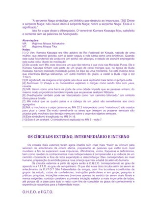 “A serpente Naga simboliza um bhikkhu que destruiu as impurezas. [10] ‘Deixe
a serpente Naga; não cause dano à serpente Naga; honre a serpente Naga.’ Esse é o
significado.”
Isso foi o que disse o Abençoado. O venerável Kumara Kassapa ficou satisfeito
e contente com as palavras do Abençoado.
Abreviações:
MA Majjhima Nikaya Atthakatha
MT Majjhima Nikaya Tika
Notas:
[1] O Ven. Kumara Kassapa era filho adotivo do Rei Pasenadi de Kosala, nascido de uma
mulher, que estando grávida, sem o saber seguiu a vida santa como uma bhikkhuni. Quando
este sutta foi proferido ele ainda era um sekha; ele alcançou o estado de arahant empregando
este sutta como objeto de meditação.
[2] De acordo com MA, este deva era um que não retorna e que vivia nas Moradas Puras. Ele e
Kumara Kassapa tinham sido parte de um grupo de cinco monges que, na época do Buda
Kassapa, haviam praticado meditação juntos no topo de uma montanha. Foi este mesmo deva
que incentivou Bamya Daruciriya, um outro membro do grupo, a visitar o Buda (veja o Ud
1:10/7).
[3] O significado da imageria empregada pelo deva será explicado mais tarde no próprio sutta.
[4] Kummasa: O Vinaya e os comentários explicam o mingau como sendo feito com yava,
cevada.
[5] MA: Assim como uma barra na porta de uma cidade impede que as pessoas entrem, do
mesmo modo a ignorância também impede que as pessoas realizem Nibbana.
[6] Dvedhapatha também pode ser interpretado como “um caminho bifurcado,” um símbolo
óbvio para a dúvida.
[7] MA indica que as quatro patas e a cabeça de um jabuti são semelhantes aos cinco
agregados.
[8] MA: o machado e o cepo (asisuna, no MN 22.3 interpretado como “matadouro”) são usados
para picar a carne. De modo semelhante os seres que desejam os prazeres sensuais são
picados pelo machado dos desejos sensuais sobre o cepo dos objetos sensuais.
[9] Este simbolismo é explicado no MN 54.16.
[10] Este é um arahant. O simbolismo é explicado no MN 5 – nota 7.
OS CÍRCULOS EXTERNO, INTERMEDIÁRIO E INTERNO
Os círculos mais externos foram agora criados num nível mais “físico” ou comum para
servirem de antecâmara da ordem eterna, preparando as pessoas que estão num nível
mundano a fim de superarem suas impurezas, dificuldades, vícios, fraquezas e deficiências,
bem como receber os conhecimentos mais indispensáveis à compreensão e à vivência de um
caminho consciente e fora de toda superstição e desconfiança. Eles correspondem ao nível
humano, preparação do embrião para a nova criança que virá, o bebê do além-do-humano.
Os círculos externos a partir de agora serão a O.H.E.O. correspondendo ao grau de
aprendiz e a F.I.T.O. ao grau de companheiro. O que são estes dois círculos além de serem as
antecâmaras da O.I.T.O.? São fraternidades de amigos, sem fins lucrativos constituídas de
grupos de estudo, ciclos de conferências, instruções particulares e em grupo, pesquisa e
práticas psíquicas, iniciações menores (menores apenas no sentido de serem mais fáceis e
menos exigentes, contudo considero a primeira iniciação exterior a mais importante de todas,
até porque dá a base para todo o resto) com fins de completar os graus de conhecimento e
experiência requeridos para a fraternidade maior.
O.H.E.O. e F.G.T.O.
 
